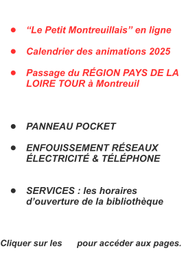 	Le Petit Montreuillais en ligne  	Calendrier des animations 2025  	Passage du RGION PAYS DE LA LOIRE TOUR  Montreuil    	PANNEAU POCKET  	ENFOUISSEMENT RSEAUX LECTRICIT & TLPHONE   	SERVICES : les horaires douverture de la bibliothque    Cliquer sur les      pour accder aux pages.